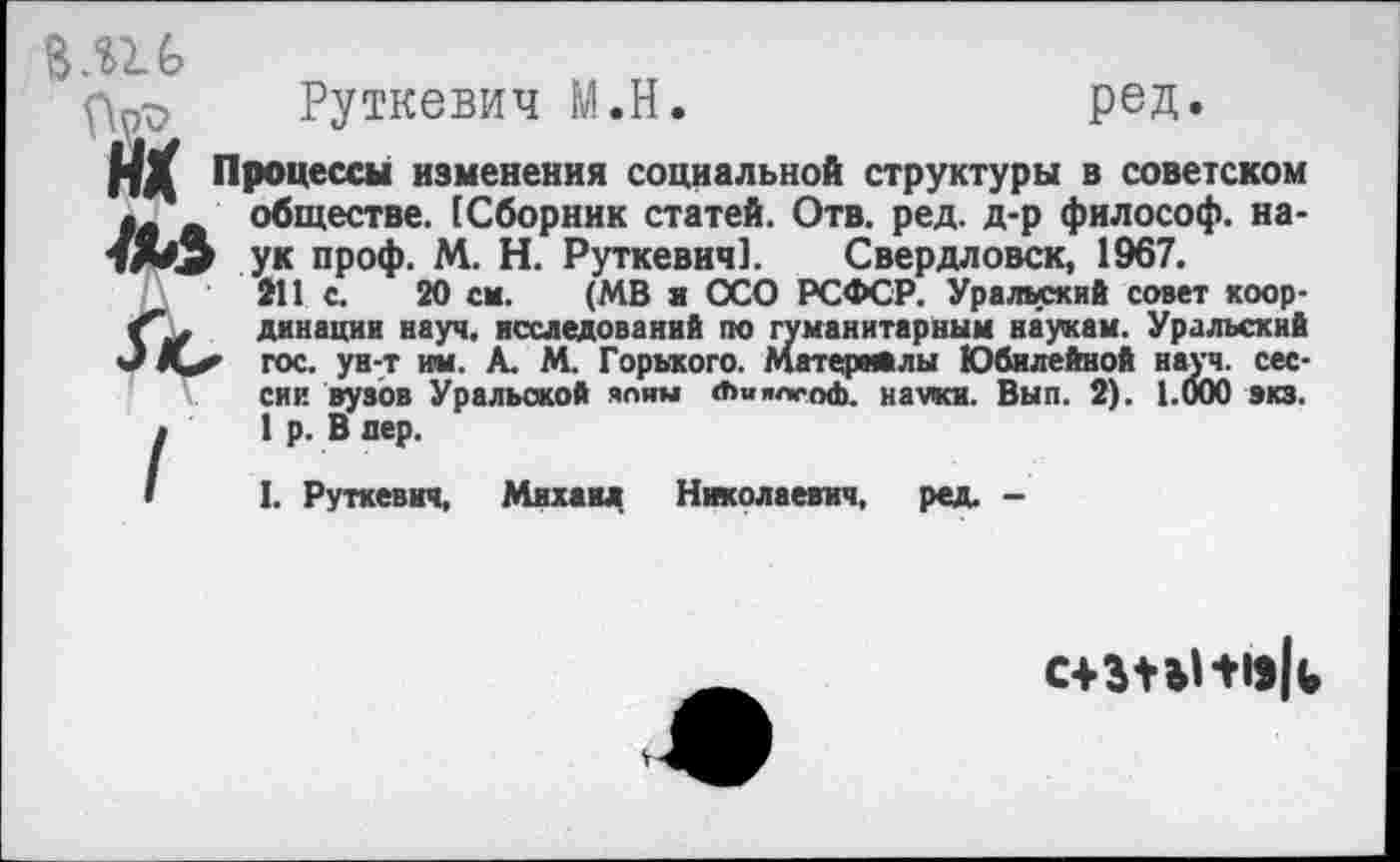 ﻿1Ы
Руткевич М.Н.	ред.
НХ Процессы изменения социальной структуры в советском обществе. (Сборник статей. Отв. ред. д-р философ, наук проф. М. Н. Руткевич]. Свердловск, 1967.
211 с. 20 см. (МВ и ОСО РСФСР. Уралыжий совет координации науч, исследований по гуманитарным наукам. Уральский гос. ун-т им. А. М. Горького. Материалы Юбилейной науч, сессии вузов Уральской яляы «ЬимсоФ. науки. Вып. 2). 1.000 зкз. 1 р. В дер.
I. Руткевич, Михаил Николаевич, ред. -